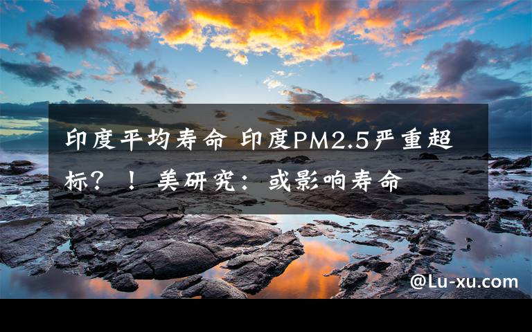 印度平均寿命 印度PM2.5严重超标？！ 美研究：或影响寿命