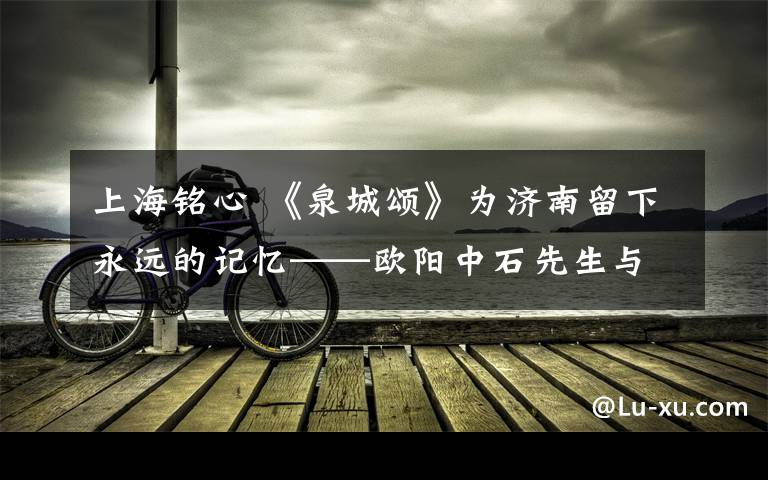 上海铭心 《泉城颂》为济南留下永远的记忆——欧阳中石先生与济南的历史印记