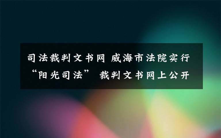 司法裁判文书网 威海市法院实行“阳光司法” 裁判文书网上公开