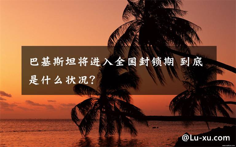 巴基斯坦将进入全国封锁期 到底是什么状况？