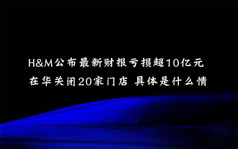 H&M公布最新财报亏损超10亿元 在华关闭20家门店 具体是什么情况？