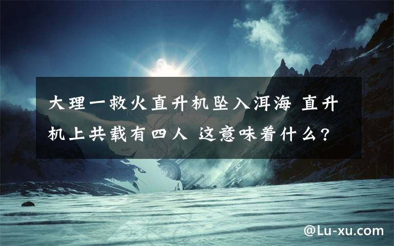 大理一救火直升机坠入洱海 直升机上共载有四人 这意味着什么?