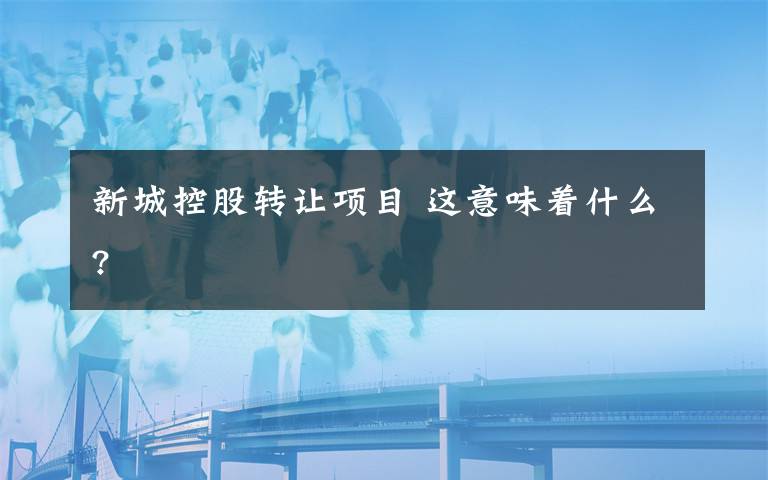 新城控股转让项目 这意味着什么?