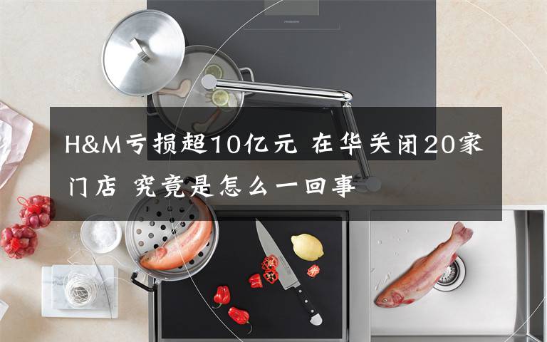 H&M亏损超10亿元 在华关闭20家门店 究竟是怎么一回事