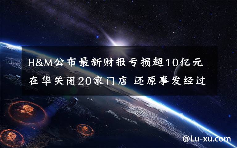 H&M公布最新财报亏损超10亿元 在华关闭20家门店 还原事发经过及背后真相！