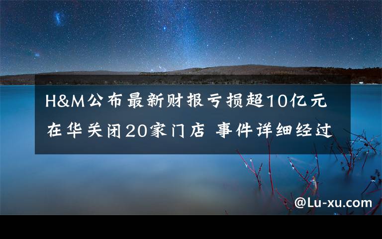 H&M公布最新财报亏损超10亿元 在华关闭20家门店 事件详细经过！