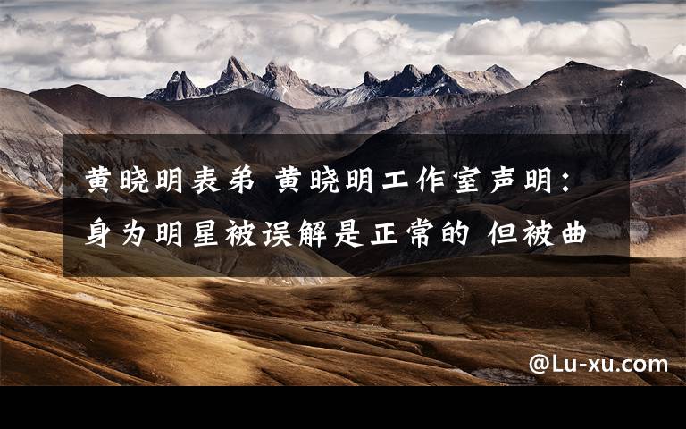 黄晓明表弟 黄晓明工作室声明：身为明星被误解是正常的 但被曲解却是不正常的