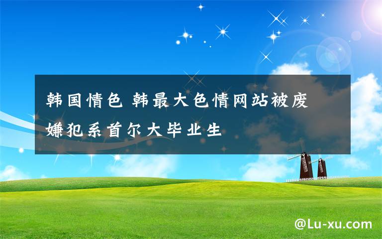 韩国情色 韩最大色情网站被废 嫌犯系首尔大毕业生