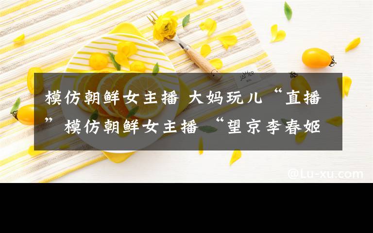 模仿朝鲜女主播 大妈玩儿“直播”模仿朝鲜女主播 “望京李春姬”何许人也？