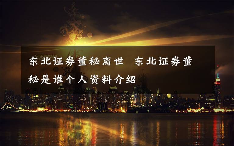 东北证券董秘离世  东北证券董秘是谁个人资料介绍