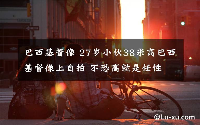 巴西基督像 27岁小伙38米高巴西基督像上自拍 不恐高就是任性