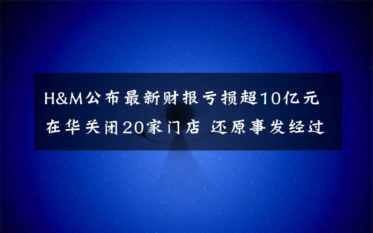 H&M公布最新财报亏损超10亿元 在华关闭20家门店 还原事发经过及背后真相！