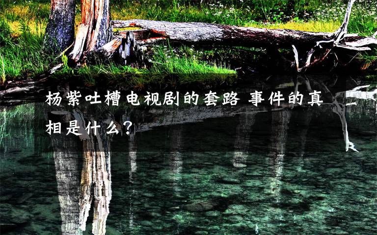 杨紫吐槽电视剧的套路 事件的真相是什么？