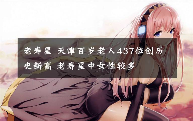 老寿星 天津百岁老人437位创历史新高 老寿星中女性较多