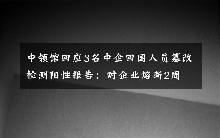 中领馆回应3名中企回国人员篡改检测阳性报告：对企业熔断2周 真相原来是这样！