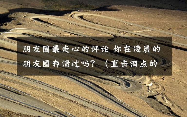 朋友圈最走心的评论 你在凌晨的朋友圈奔溃过吗？（直击泪点的走心暖文！）