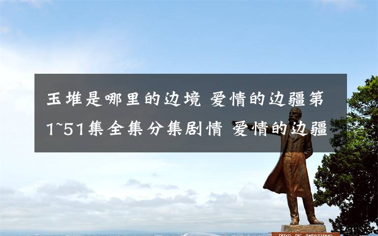 玉堆是哪里的边境 爱情的边疆第1~51集全集分集剧情 爱情的边疆第44~51集剧情预告