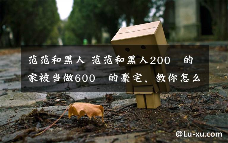 范范和黑人 范范和黑人200㎡的家被当做600㎡的豪宅，教你怎么在视觉上偷空间！