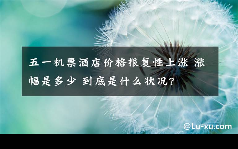 五一机票酒店价格报复性上涨 涨幅是多少 到底是什么状况?