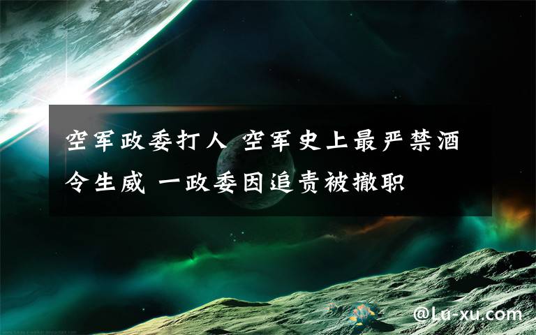 空军政委打人 空军史上最严禁酒令生威 一政委因追责被撤职