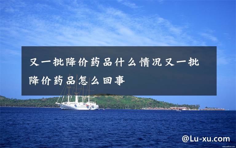 又一批降价药品什么情况又一批降价药品怎么回事