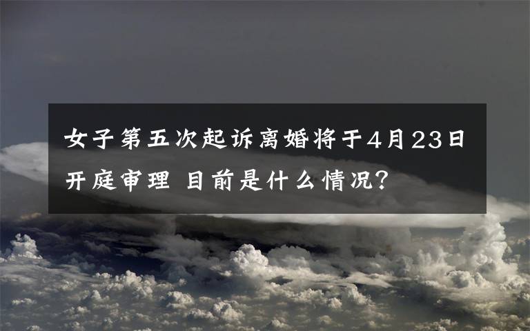 女子第五次起诉离婚将于4月23日开庭审理 目前是什么情况？