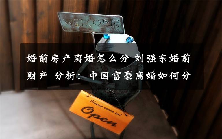 婚前房产离婚怎么分 刘强东婚前财产 分析：中国富豪离婚如何分割财产