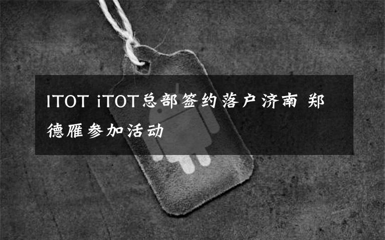 ITOT iTOT总部签约落户济南 郑德雁参加活动