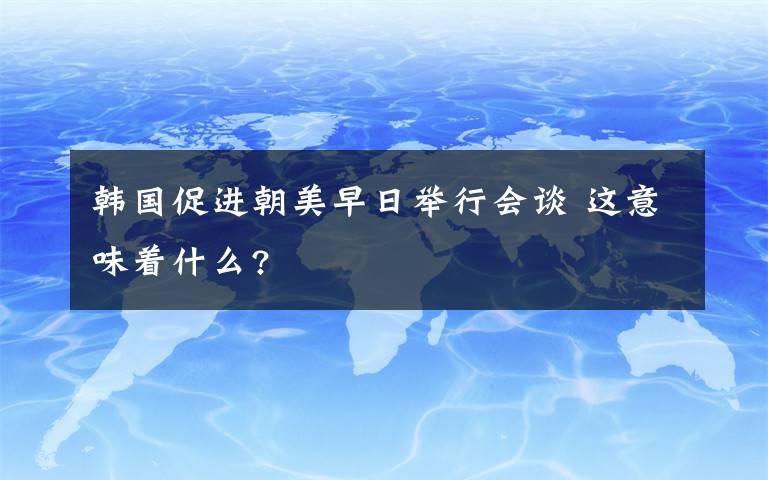 韩国促进朝美早日举行会谈 这意味着什么?