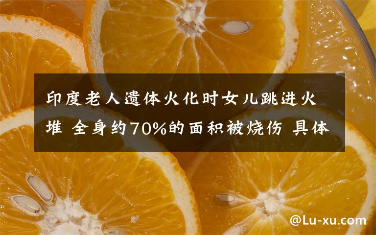 印度老人遗体火化时女儿跳进火堆 全身约70%的面积被烧伤 具体是什么情况？
