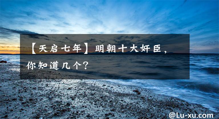 【天启七年】明朝十大奸臣，你知道几个？