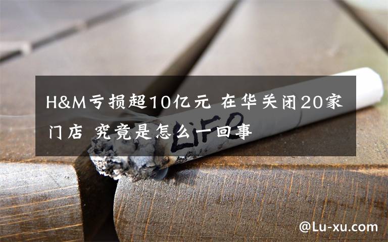 H&M亏损超10亿元 在华关闭20家门店 究竟是怎么一回事