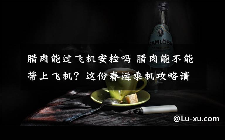 腊肉能过飞机安检吗 腊肉能不能带上飞机？这份春运乘机攻略请收好