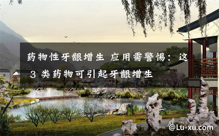 药物性牙龈增生 应用需警惕：这 3 类药物可引起牙龈增生