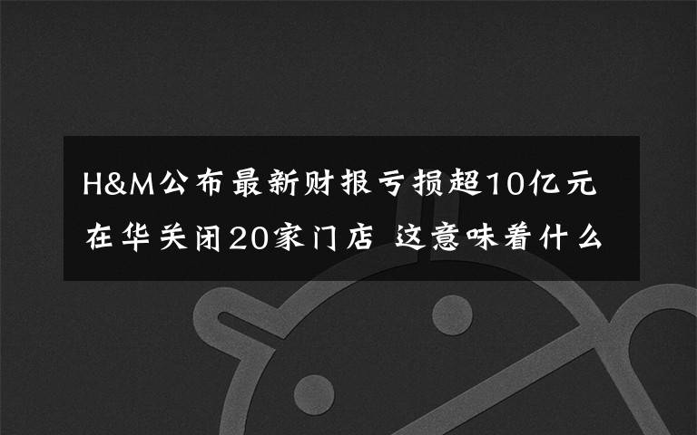 H&M公布最新财报亏损超10亿元 在华关闭20家门店 这意味着什么?