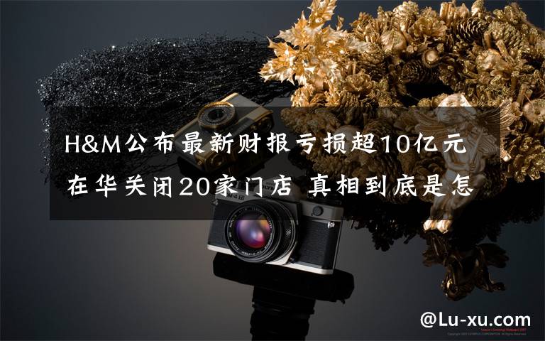 H&M公布最新财报亏损超10亿元 在华关闭20家门店 真相到底是怎样的？