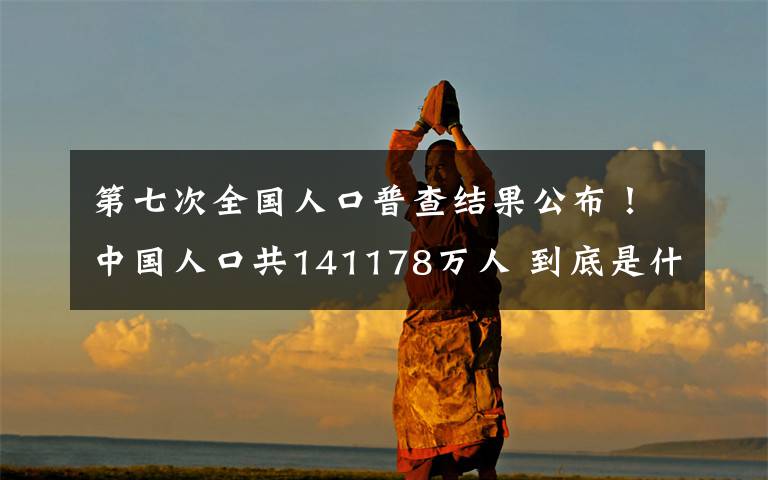 第七次全国人口普查结果公布！中国人口共141178万人 到底是什么状况？