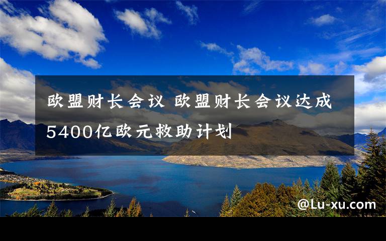 欧盟财长会议 欧盟财长会议达成5400亿欧元救助计划