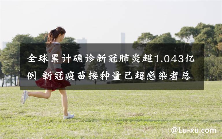 全球累计确诊新冠肺炎超1.043亿例 新冠疫苗接种量已超感染者总数 还原事发经过及背后原因！