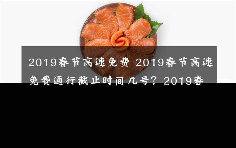 2019春节高速免费 2019春节高速免费通行截止时间几号？2019春节高速免费时间及免费名单