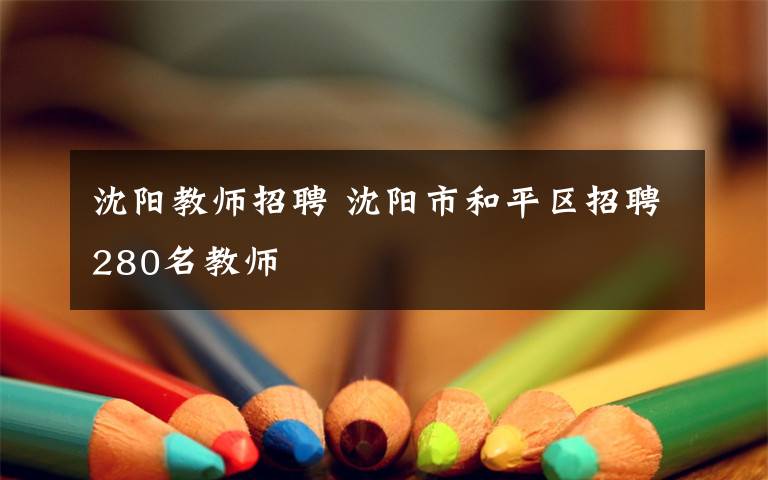 沈阳教师招聘 沈阳市和平区招聘280名教师