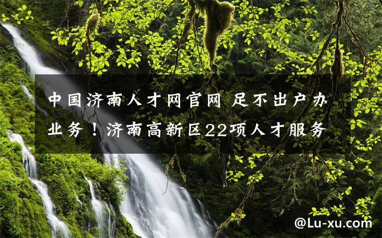 中国济南人才网官网 足不出户办业务！济南高新区22项人才服务网办指南来啦！