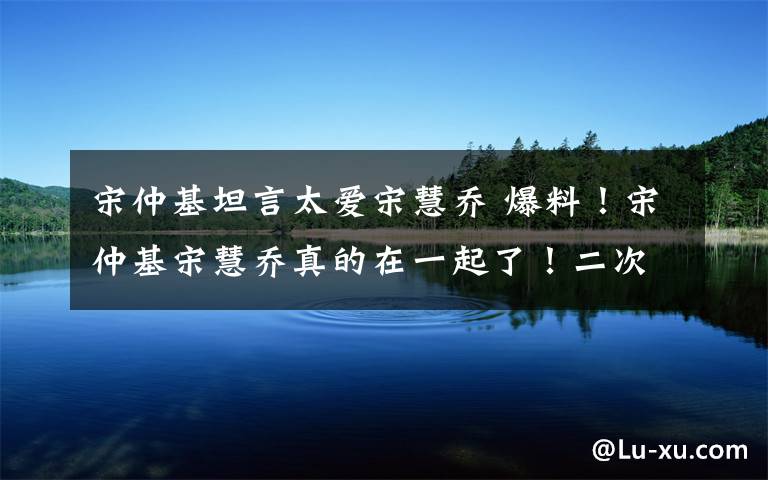 宋仲基坦言太爱宋慧乔 爆料！宋仲基宋慧乔真的在一起了！二次换住所极其隐蔽同进出！