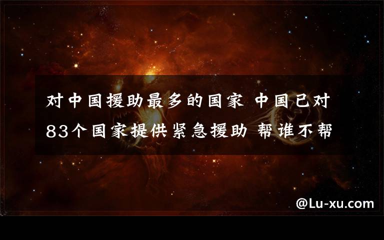 对中国援助最多的国家 中国已对83个国家提供紧急援助 帮谁不帮谁官方给出判断标准