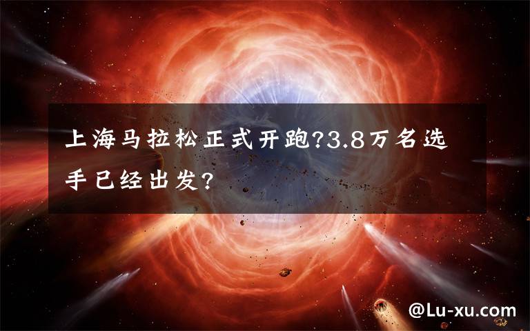 上海马拉松正式开跑?3.8万名选手已经出发?