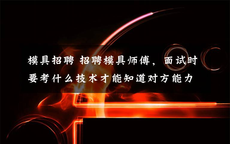 模具招聘 招聘模具师傅，面试时要考什么技术才能知道对方能力？