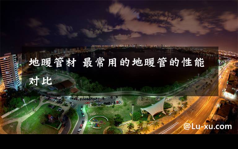 地暖管材 最常用的地暖管的性能对比