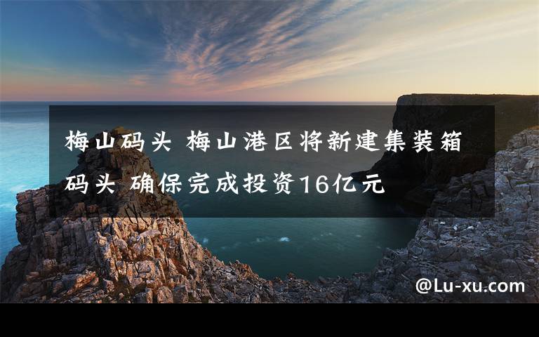 梅山码头 梅山港区将新建集装箱码头 确保完成投资16亿元