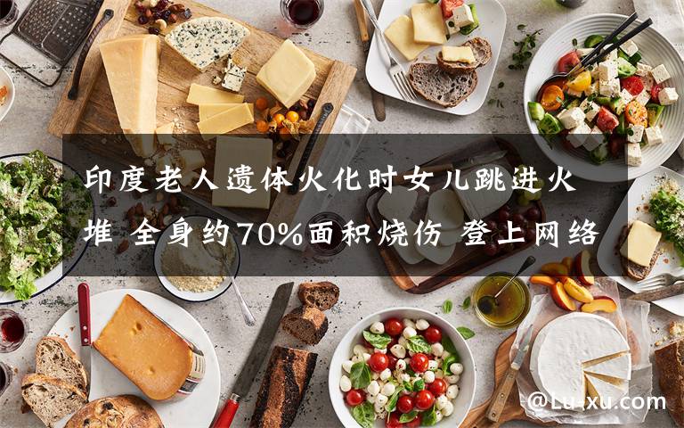 印度老人遗体火化时女儿跳进火堆 全身约70%面积烧伤 登上网络热搜了！