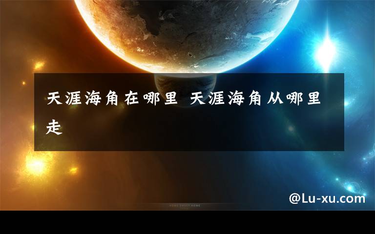 天涯海角在哪里 天涯海角从哪里走